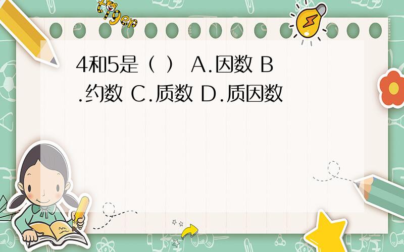 4和5是（ ） A.因数 B.约数 C.质数 D.质因数