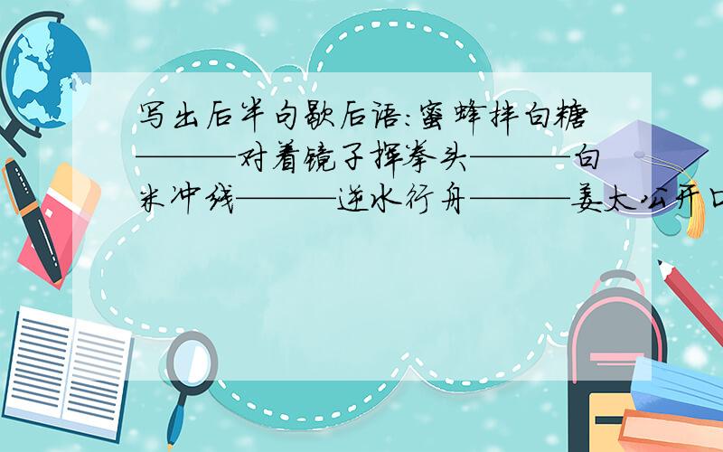 写出后半句歇后语：蜜蜂拌白糖———对着镜子挥拳头———白米冲线———逆水行舟———姜太公开口———病人拍皮球———