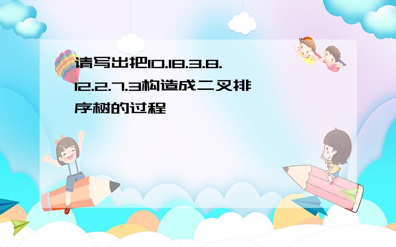 请写出把10.18.3.8.12.2.7.3构造成二叉排序树的过程