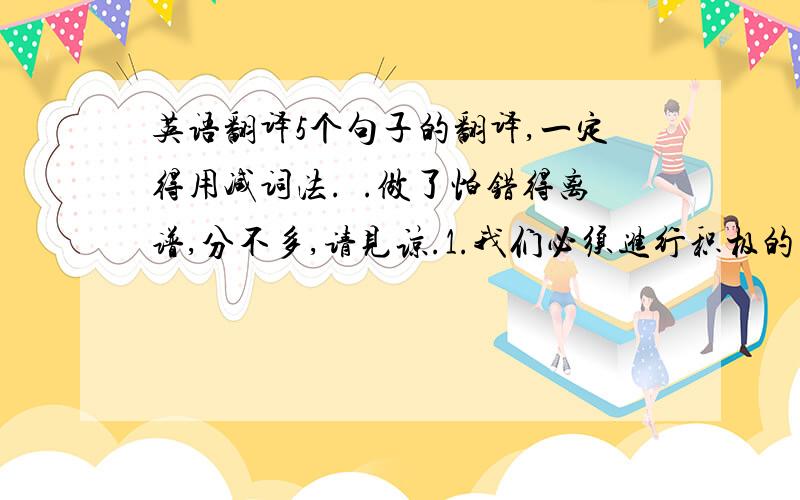 英语翻译5个句子的翻译,一定得用减词法.囧.做了怕错得离谱,分不多,请见谅.1.我们必须进行积极的宣传工作以控制生育.2