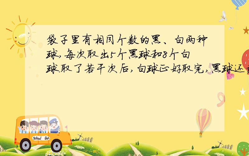 袋子里有相同个数的黑、白两种球,每次取出5个黑球和8个白球.取了若干次后,白球正好取完,黑球还剩18个