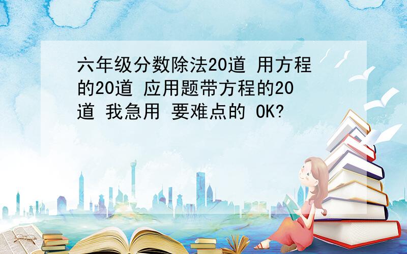 六年级分数除法20道 用方程的20道 应用题带方程的20道 我急用 要难点的 OK?