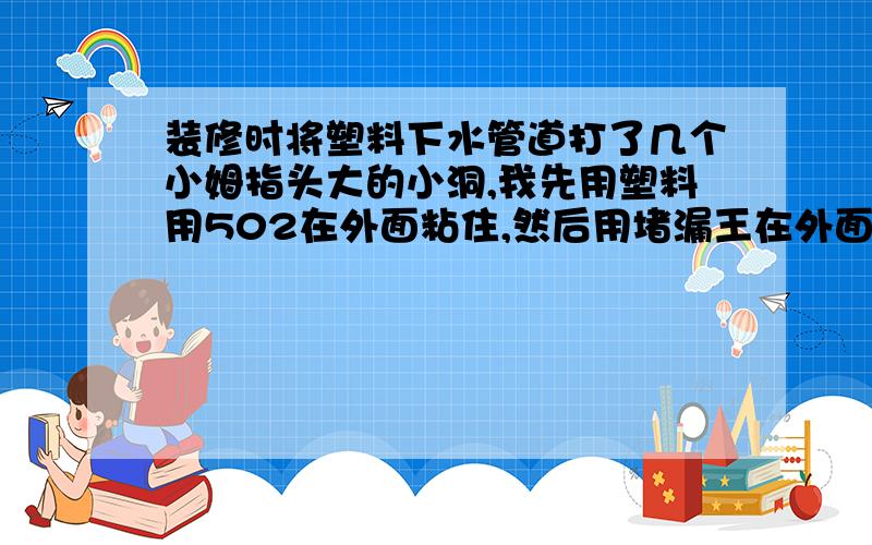 装修时将塑料下水管道打了几个小姆指头大的小洞,我先用塑料用502在外面粘住,然后用堵漏王在外面粘一层,能堵住么?还有没有