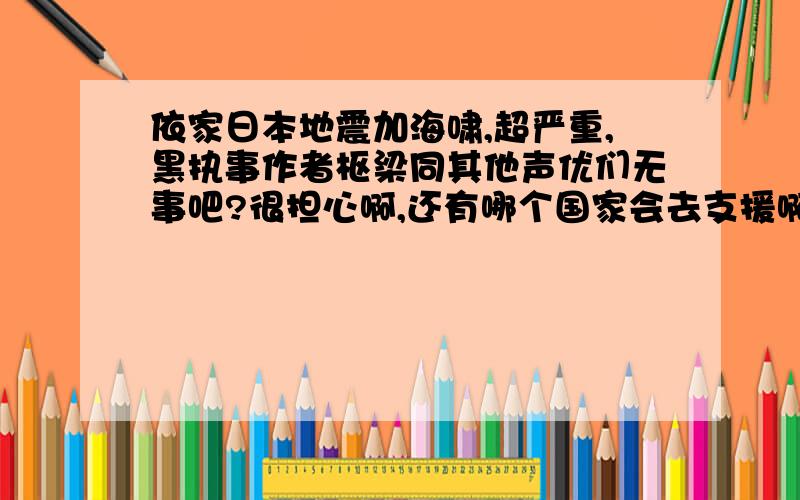 依家日本地震加海啸,超严重,黑执事作者枢梁同其他声优们无事吧?很担心啊,还有哪个国家会去支援啊?