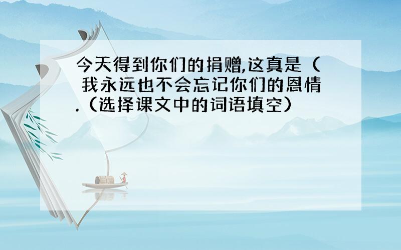 今天得到你们的捐赠,这真是（ 我永远也不会忘记你们的恩情.（选择课文中的词语填空）