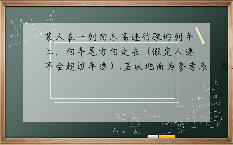 某人在一列向东高速行驶的列车上，向车尾方向走去（假定人速不会超过车速）.若以地面为参考系，则此人运动的方向是（　　）