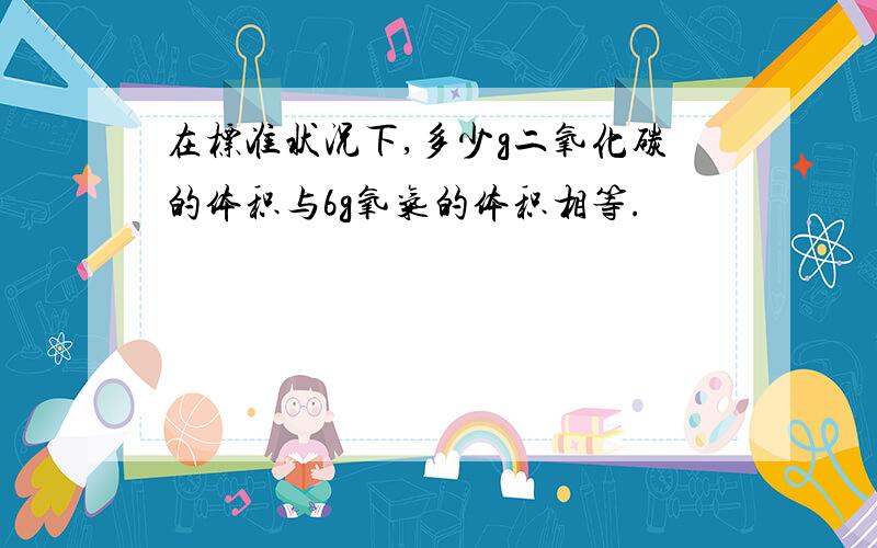 在标准状况下,多少g二氧化碳的体积与6g氧气的体积相等.