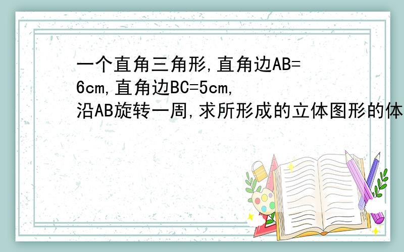 一个直角三角形,直角边AB=6cm,直角边BC=5cm,沿AB旋转一周,求所形成的立体图形的体