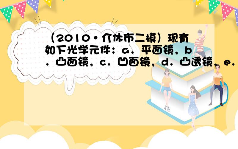 （2010•介休市二模）现有如下光学元件：a．平面镜，b．凸面镜，c．凹面镜，d．凸透镜，e．凹透镜，在下列光学仪器或用