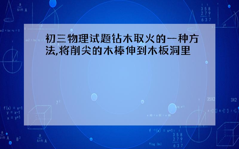 初三物理试题钻木取火的一种方法,将削尖的木棒伸到木板洞里