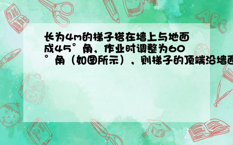 长为4m的梯子搭在墙上与地面成45°角，作业时调整为60°角（如图所示），则梯子的顶端沿墙面升高了 ___ m．