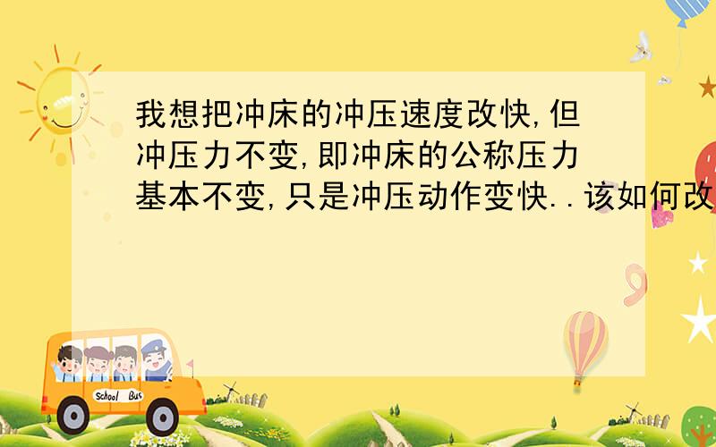 我想把冲床的冲压速度改快,但冲压力不变,即冲床的公称压力基本不变,只是冲压动作变快..该如何改动?