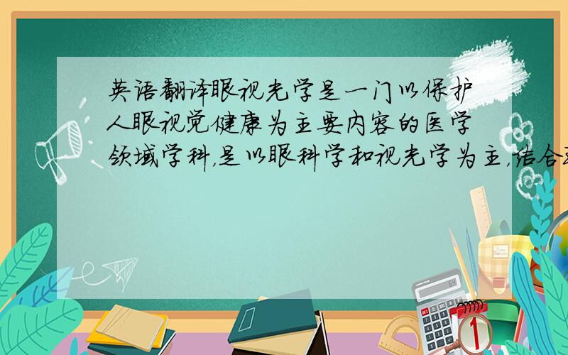 英语翻译眼视光学是一门以保护人眼视觉健康为主要内容的医学领域学科，是以眼科学和视光学为主，结合现代医学、生理光学、应用光