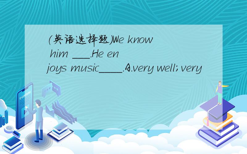 （英语选择题)We know him ___.He enjoys music____.A.very well;very