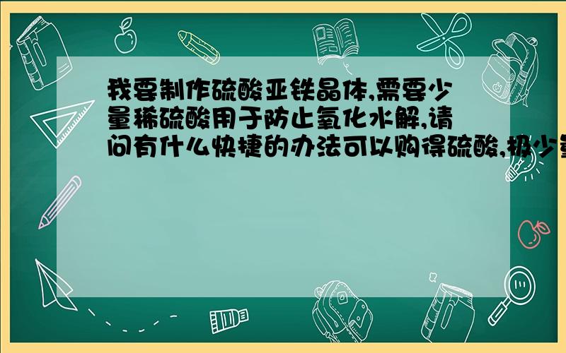 我要制作硫酸亚铁晶体,需要少量稀硫酸用于防止氧化水解,请问有什么快捷的办法可以购得硫酸,极少量浓稀