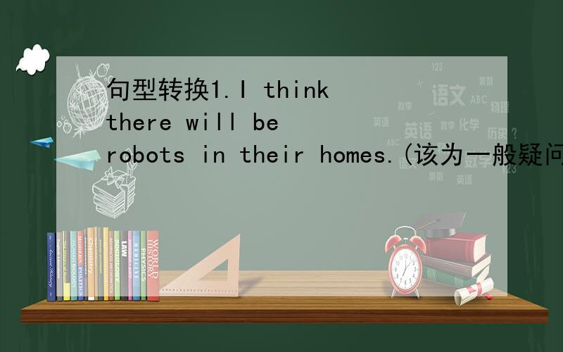 句型转换1.I think there will be robots in their homes.(该为一般疑问句,并