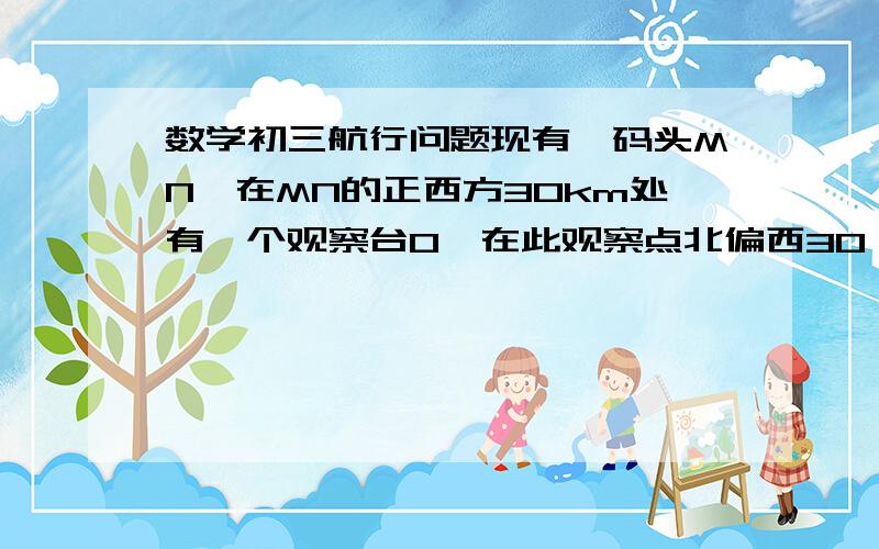 数学初三航行问题现有一码头MN,在MN的正西方30km处有一个观察台O,在此观察点北偏西30°20倍根号3km处观察到一