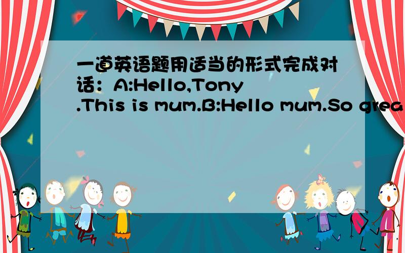 一道英语题用适当的形式完成对话：A:Hello,Tony.This is mum.B:Hello mum.So grea