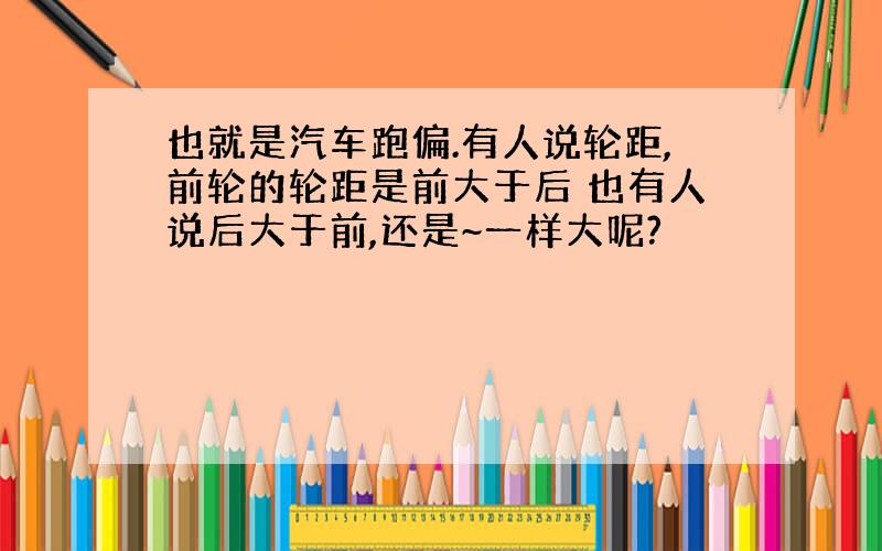 也就是汽车跑偏.有人说轮距,前轮的轮距是前大于后 也有人说后大于前,还是~一样大呢?