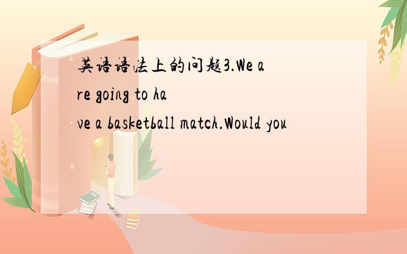 英语语法上的问题3．We are going to have a basketball match．Would you