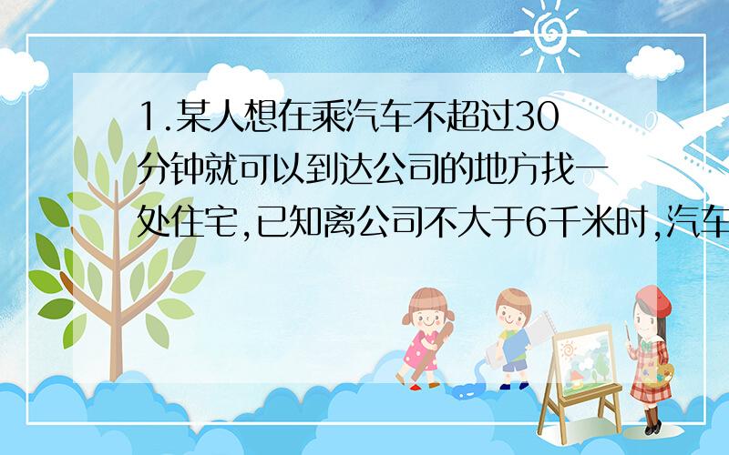 1.某人想在乘汽车不超过30分钟就可以到达公司的地方找一处住宅,已知离公司不大于6千米时,汽车平均每小时只能走30千米,