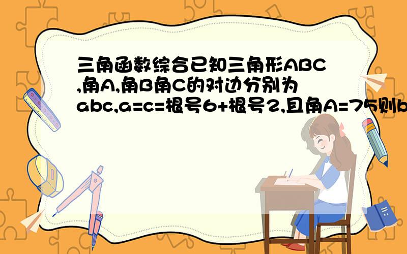 三角函数综合已知三角形ABC,角A,角B角C的对边分别为abc,a=c=根号6+根号2,且角A=75则b等于我想直接算1