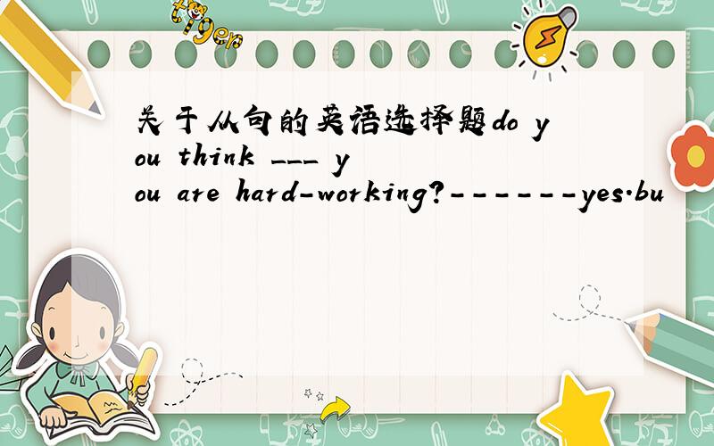 关于从句的英语选择题do you think ___ you are hard-working?------yes.bu