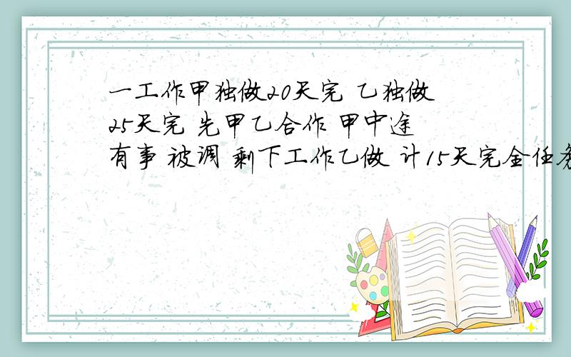 一工作甲独做20天完 乙独做25天完 先甲乙合作 甲中途有事 被调 剩下工作乙做 计15天完全任务 求甲做几天?