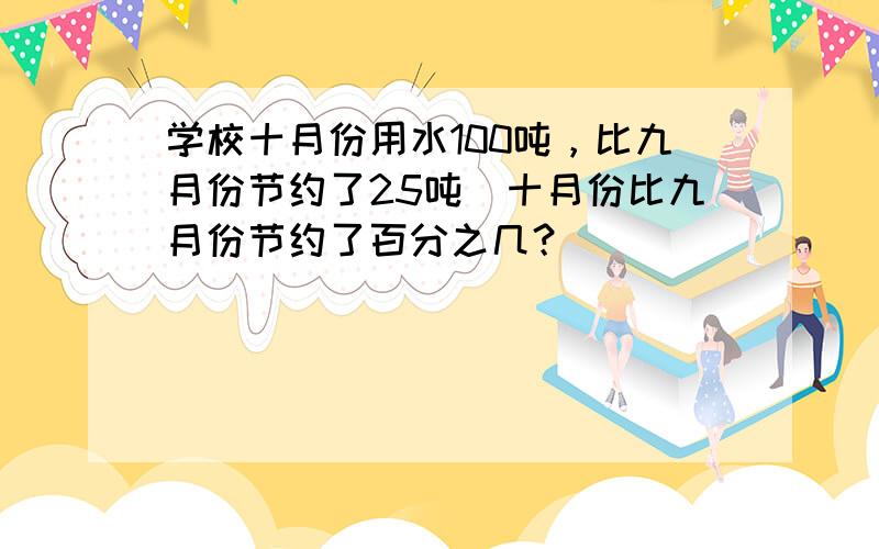 学校十月份用水100吨，比九月份节约了25吨．十月份比九月份节约了百分之几？