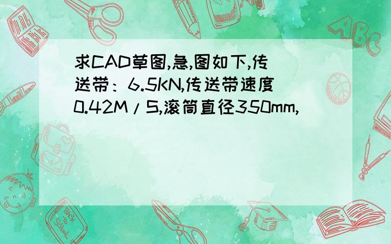 求CAD草图,急,图如下,传送带：6.5KN,传送带速度0.42M/S,滚筒直径350mm,