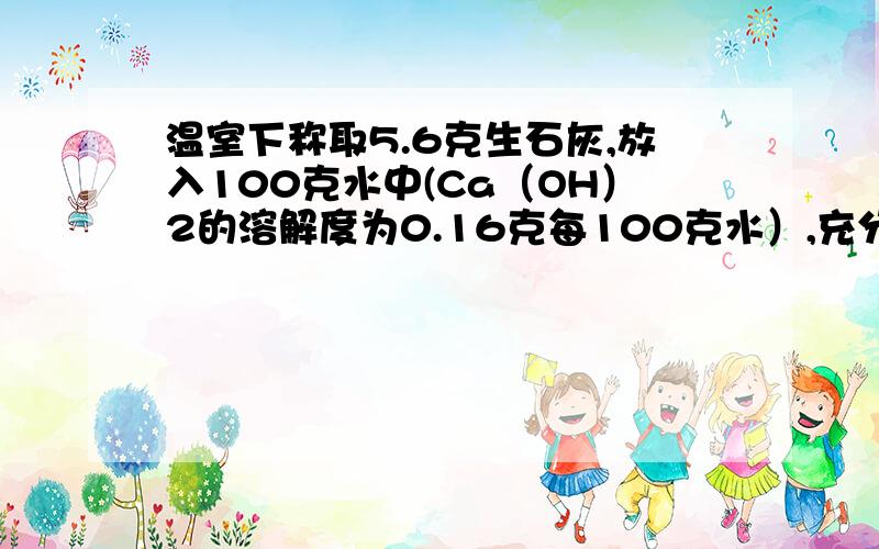 温室下称取5.6克生石灰,放入100克水中(Ca（OH）2的溶解度为0.16克每100克水）,充分搅拌后,下列错误的是