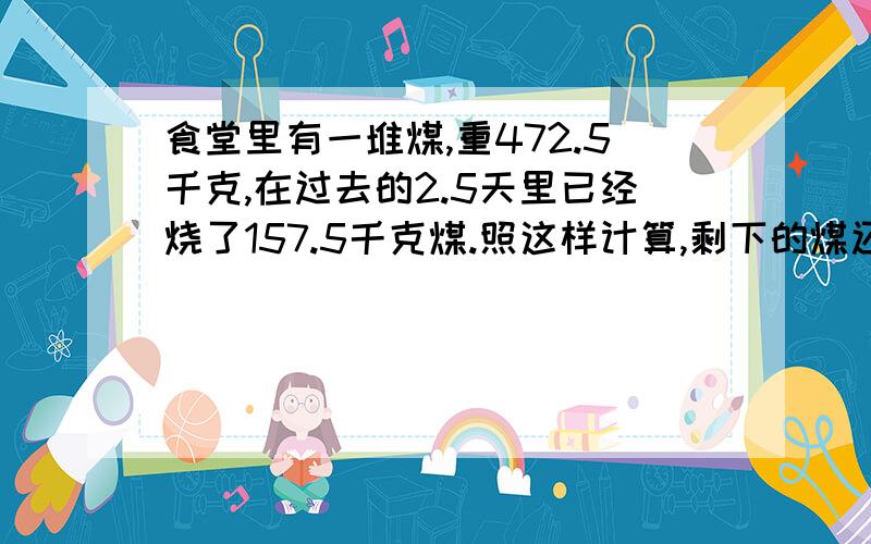 食堂里有一堆煤,重472.5千克,在过去的2.5天里已经烧了157.5千克煤.照这样计算,剩下的煤还可以烧多少天?