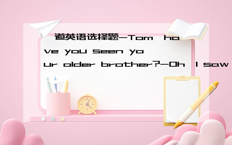 一道英语选择题-Tom,have you seen your older brother?-Oh,I saw him__