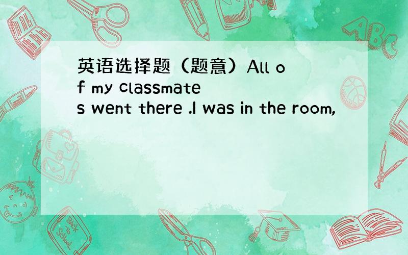 英语选择题（题意）All of my classmates went there .I was in the room,