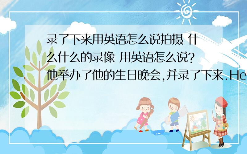 录了下来用英语怎么说拍摄 什么什么的录像 用英语怎么说?他举办了他的生日晚会,并录了下来.He _____ his bi