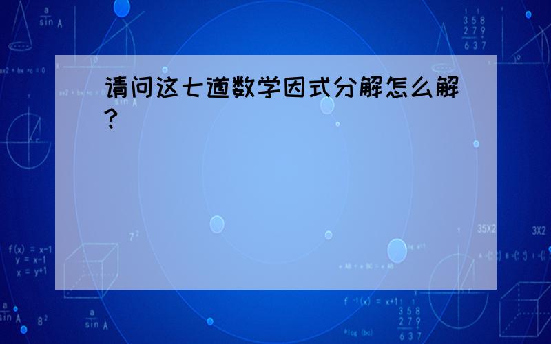 请问这七道数学因式分解怎么解?