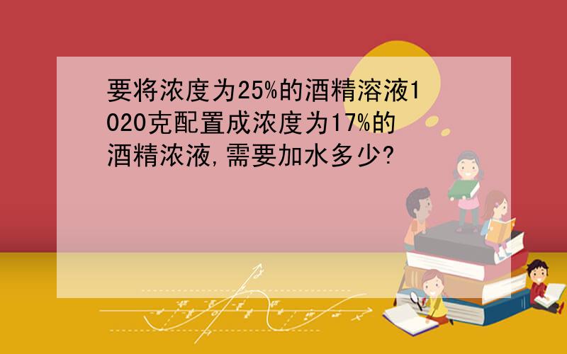 要将浓度为25%的酒精溶液1020克配置成浓度为17%的酒精浓液,需要加水多少?