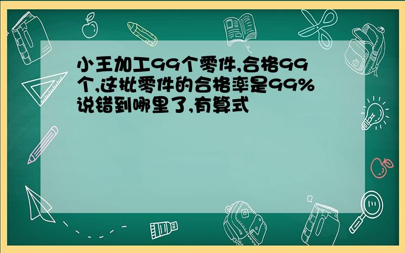 小王加工99个零件,合格99个,这批零件的合格率是99%说错到哪里了,有算式