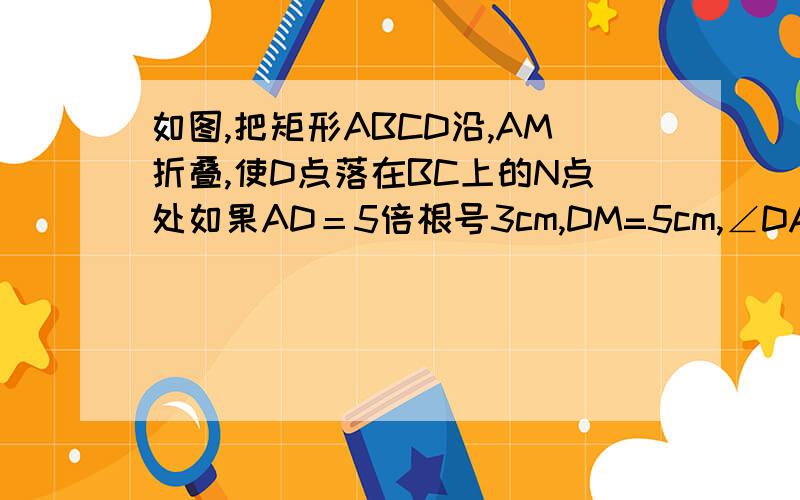 如图,把矩形ABCD沿,AM折叠,使D点落在BC上的N点处如果AD＝5倍根号3cm,DM=5cm,∠DAM=30°,则A