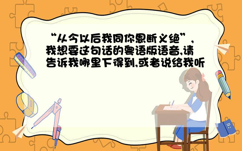 “从今以后我同你恩断义绝”,我想要这句话的粤语版语音,请告诉我哪里下得到,或者说给我听