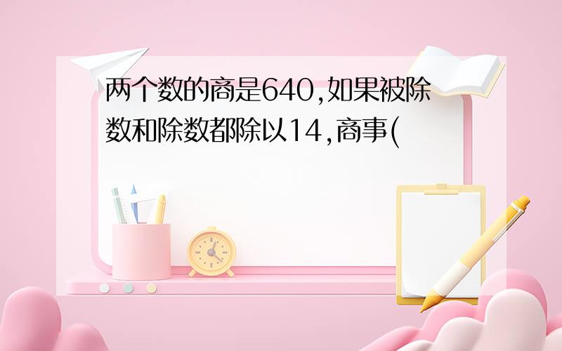 两个数的商是640,如果被除数和除数都除以14,商事(