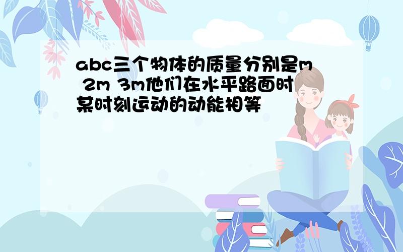 abc三个物体的质量分别是m 2m 3m他们在水平路面时某时刻运动的动能相等