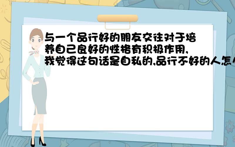 与一个品行好的朋友交往对于培养自己良好的性格有积极作用,我觉得这句话是自私的,品行不好的人怎么办?