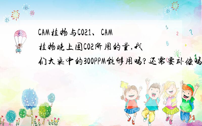 CAM植物与C021、CAM植物晚上固C02所用的量,我们大气中的300PPM能够用吗?还需要补偿吗?2、CAM植物晚上