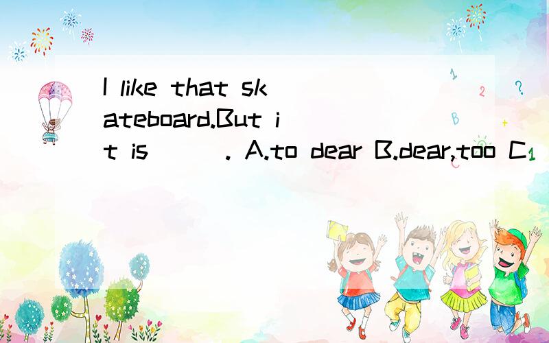 I like that skateboard.But it is ( ). A.to dear B.dear,too C