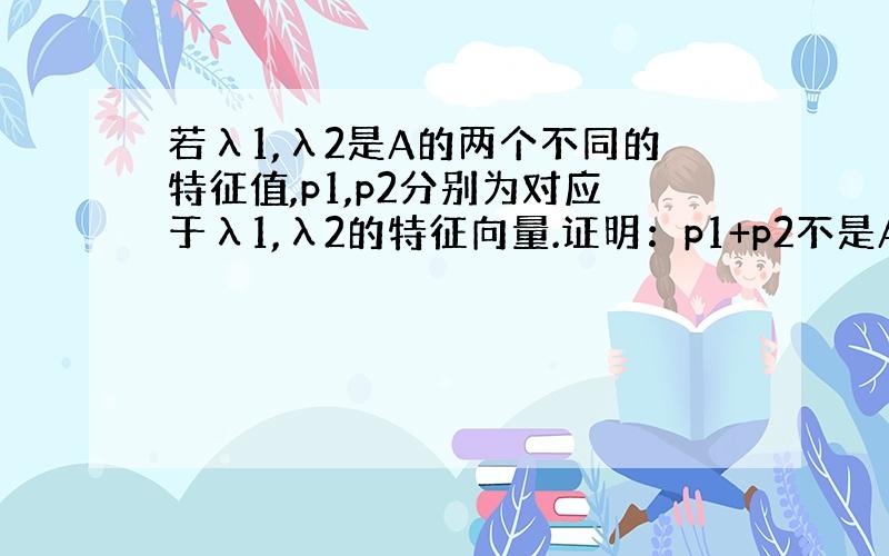 若λ1,λ2是A的两个不同的特征值,p1,p2分别为对应于λ1,λ2的特征向量.证明：p1+p2不是A的特征向量.