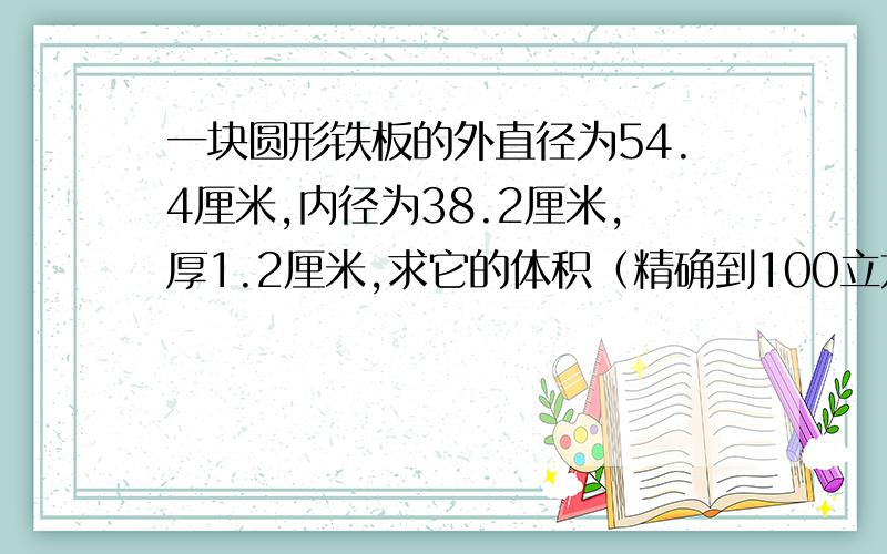 一块圆形铁板的外直径为54.4厘米,内径为38.2厘米,厚1.2厘米,求它的体积（精确到100立方厘米）.