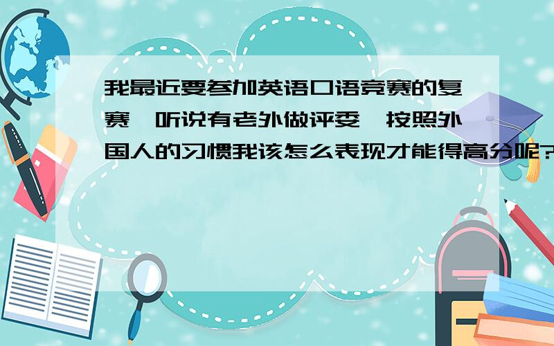 我最近要参加英语口语竞赛的复赛,听说有老外做评委,按照外国人的习惯我该怎么表现才能得高分呢?