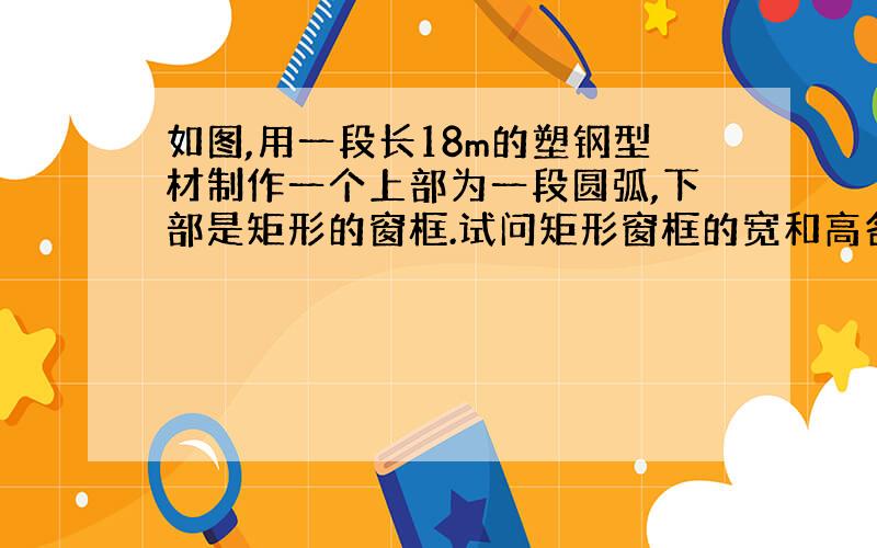 如图,用一段长18m的塑钢型材制作一个上部为一段圆弧,下部是矩形的窗框.试问矩形窗框的宽和高各为多少时,