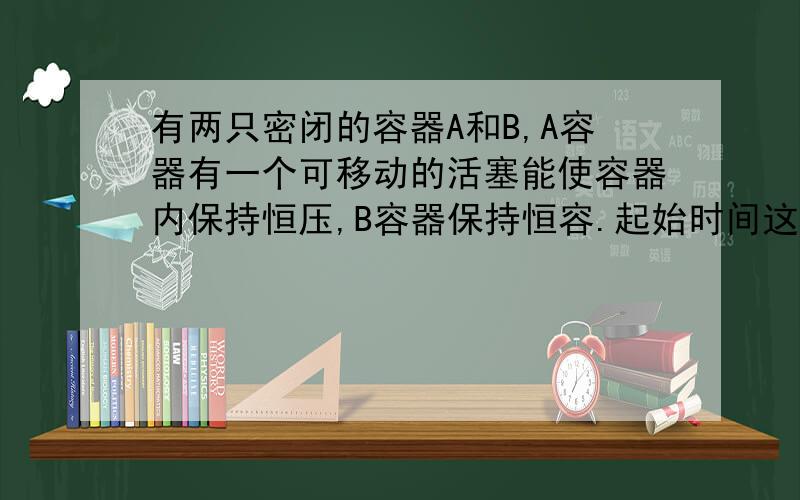 有两只密闭的容器A和B,A容器有一个可移动的活塞能使容器内保持恒压,B容器保持恒容.起始时间这两只容器中分别充入等量的体